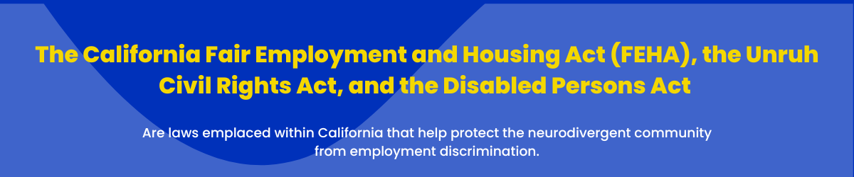 The California Fair Employment and Housing Act (FEHA), the Unruh Civil Rights Act, and the Disabled Persons Act are laws emplaced within California that help protect the neurodivergent community from employment discrimination.