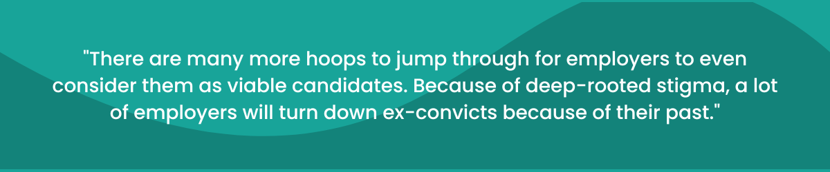 "There are many more hoops to jump through for employers to even consider them as viable candidates. Because of deep-rooted stigma, a lot of employers will turn down ex-convicts because of their past.