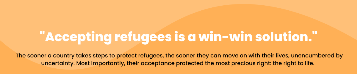 Accepting refugees is a win-win solution. The sooner a country takes steps to protect refugees, the sooner they can move on with their lives, unencumbered by uncertainty. Most importantly, their acceptance protected the most precious right: the right to life.