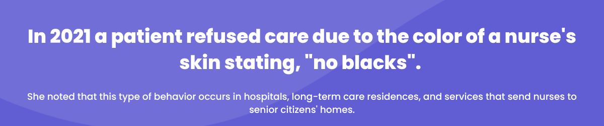 In 2021 a patient refused care due to the color of a nurse's skin stating "no blacks". She noted that this type of behavior occurs in hospitals, long-term care residences, and services that send nurses to senior citizens' homes.
